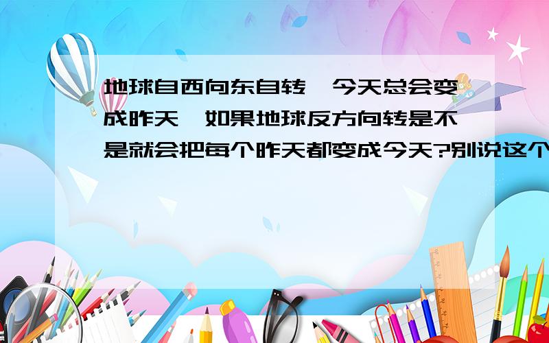 地球自西向东自转,今天总会变成昨天,如果地球反方向转是不是就会把每个昨天都变成今天?别说这个问题很幼稚,我只是感觉这个世界还多神奇所在,还有许多人并不知道的东西,人类知道的都