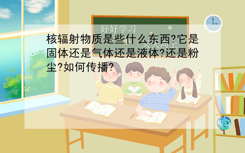 核辐射物质是些什么东西?它是固体还是气体还是液体?还是粉尘?如何传播?