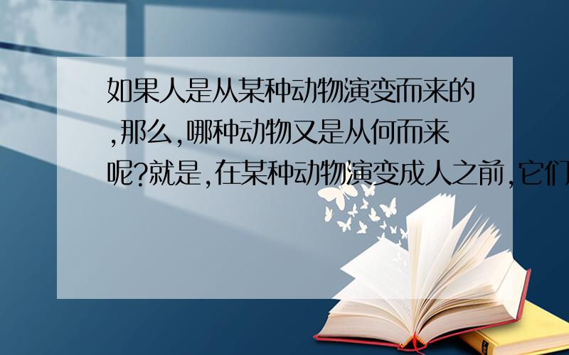 如果人是从某种动物演变而来的,那么,哪种动物又是从何而来呢?就是,在某种动物演变成人之前,它们又是怎样来的