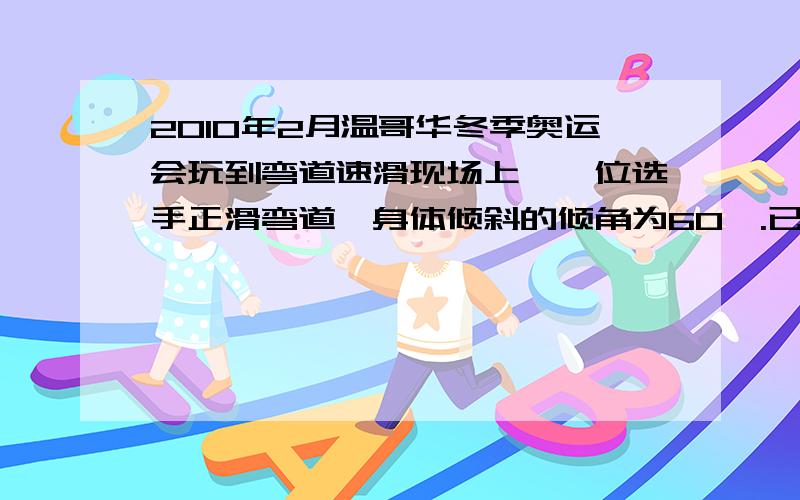 2010年2月温哥华冬季奥运会玩到弯道速滑现场上,一位选手正滑弯道,身体倾斜的倾角为60°.已知弯道半径为10m,选手的质量为60kg.试估选手的向心力、线速度的大小