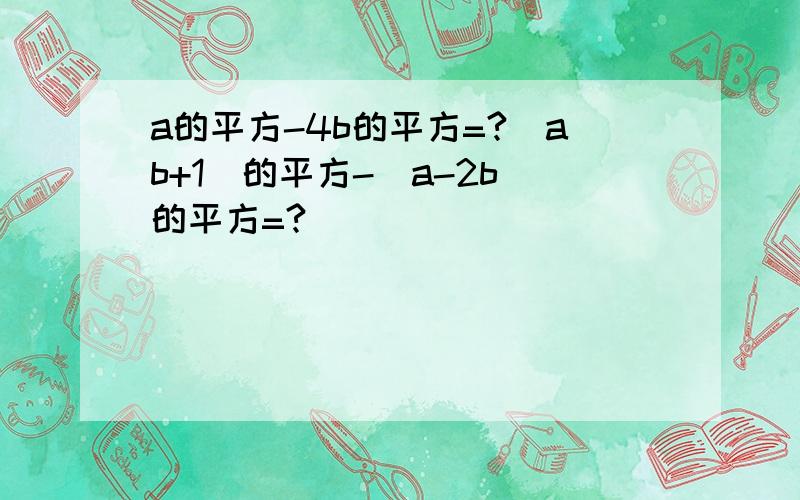 a的平方-4b的平方=?（ab+1)的平方-（a-2b)的平方=?