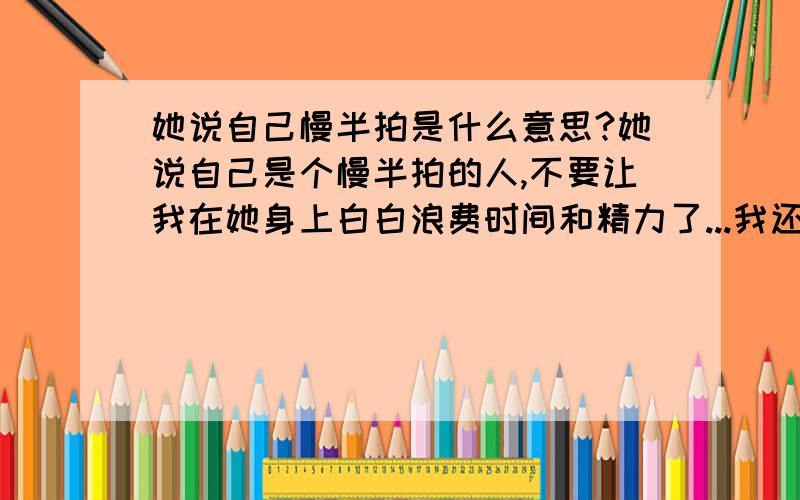 她说自己慢半拍是什么意思?她说自己是个慢半拍的人,不要让我在她身上白白浪费时间和精力了...我还要继续吗?