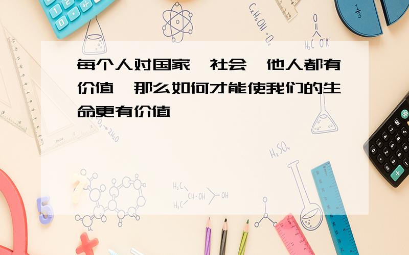 每个人对国家,社会,他人都有价值,那么如何才能使我们的生命更有价值