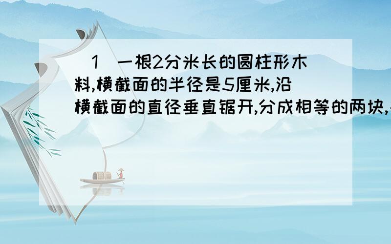 （1）一根2分米长的圆柱形木料,横截面的半径是5厘米,沿横截面的直径垂直锯开,分成相等的两块,每块的表面积是多少平方分米?（2）一个圆柱形容器,底面半径10厘米,里面盛有水,现将一个圆