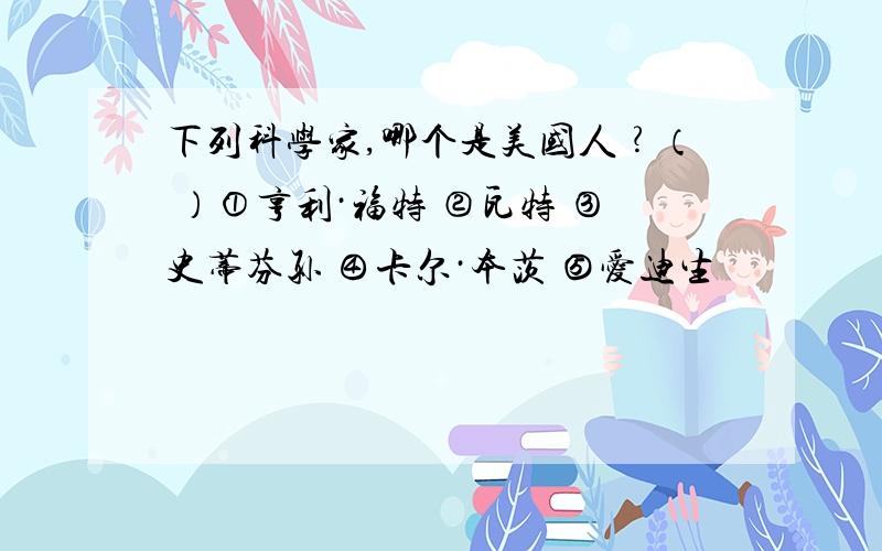 下列科学家,哪个是美国人﹖（ ）①亨利·福特 ②瓦特 ③史蒂芬孙 ④卡尔·本茨 ⑤爱迪生