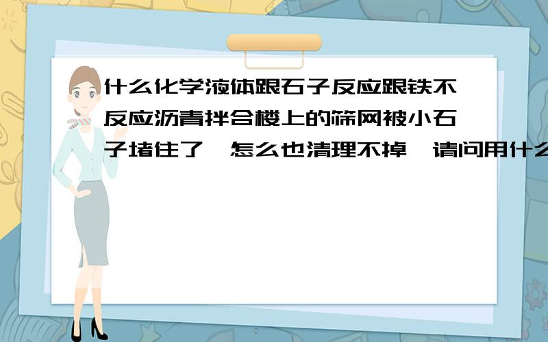 什么化学液体跟石子反应跟铁不反应沥青拌合楼上的筛网被小石子堵住了,怎么也清理不掉,请问用什么化学液体可以将小石子反应掉,而不损坏钢丝筛网