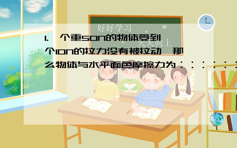 1.一个重50N的物体受到一个10N的拉力没有被拉动,那么物体与水平面色摩擦力为：：：：：：：?接着上面2.又用一个20N的水平拉力拉动时仍静止,那么物体受到的摩擦力为：：：：：：：：?3.（