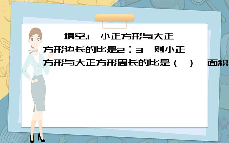 一、填空.1、小正方形与大正方形边长的比是2：3,则小正方形与大正方形周长的比是（ ）,面积的比是（ ）.2、甲、乙、丙三个人的速度的比为：甲：乙=4：5,乙：丙=6：7.从A地到B地,甲走了20