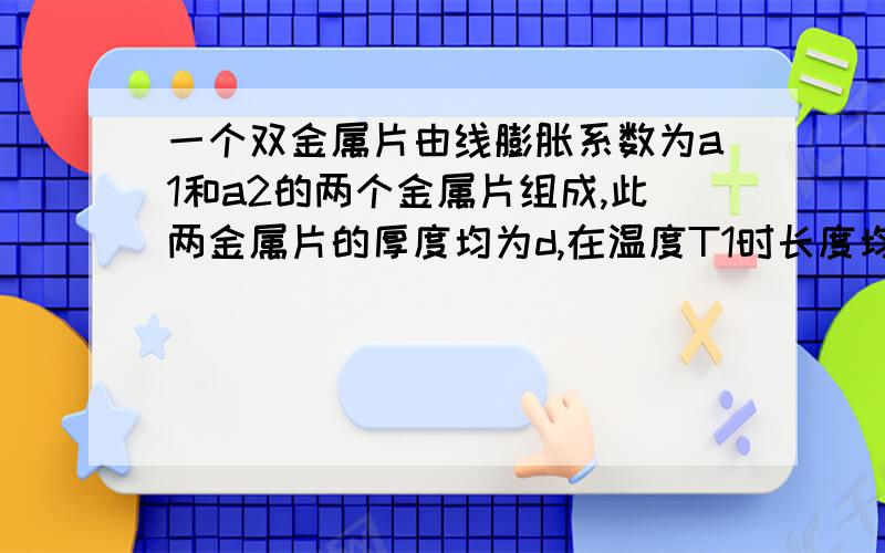 一个双金属片由线膨胀系数为a1和a2的两个金属片组成,此两金属片的厚度均为d,在温度T1时长度均为L.当温度改变T了时,它们可以共同弯曲,证明此弧的曲率半径近似为R=d/[(a1-a2)T]