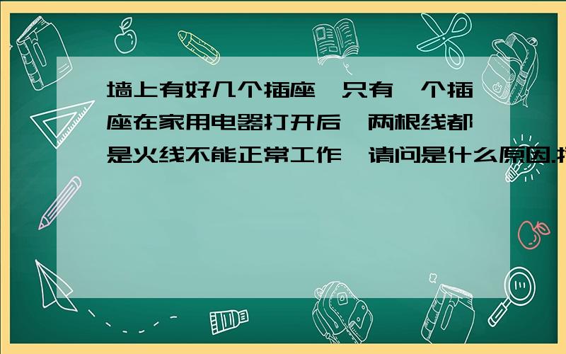 墙上有好几个插座,只有一个插座在家用电器打开后,两根线都是火线不能正常工作,请问是什么原因.插座还是以前的插座,我把墙上的插座盒打开,不开电器正常,零线是零线火线是火线的,只要