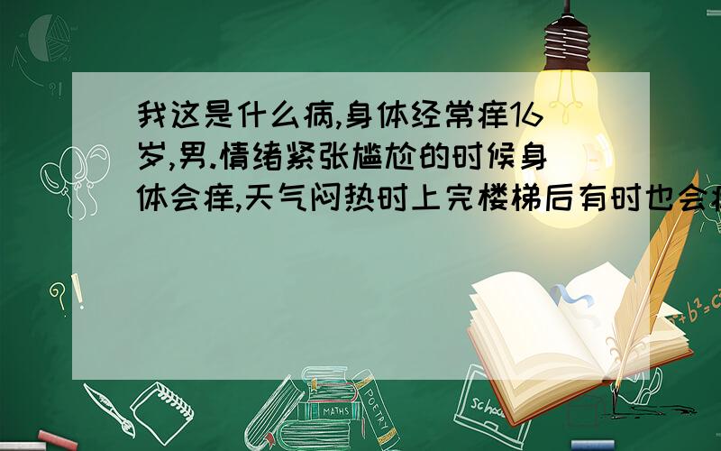 我这是什么病,身体经常痒16岁,男.情绪紧张尴尬的时候身体会痒,天气闷热时上完楼梯后有时也会痒.有一次跑步痒过一次,并不是跑步身体都会痒.痒的身体部位会出现红色,胸膛、脖子、背部都