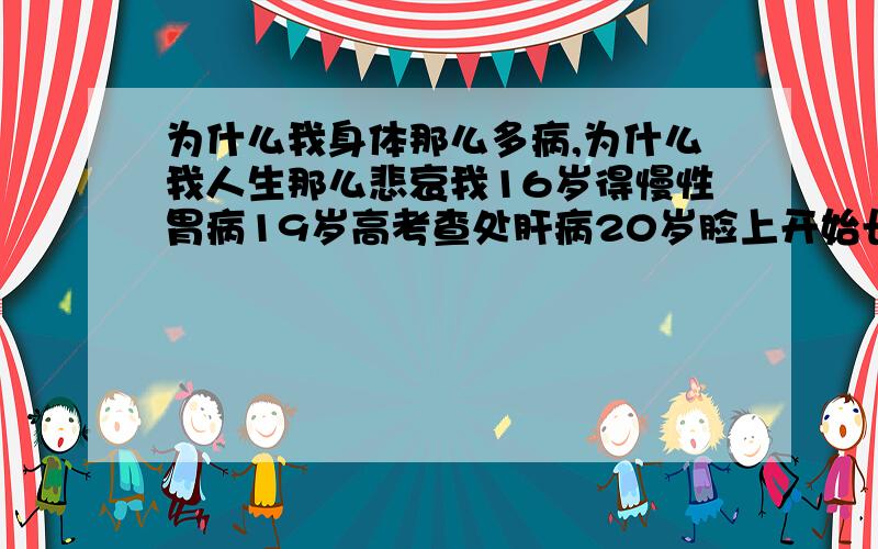 为什么我身体那么多病,为什么我人生那么悲哀我16岁得慢性胃病19岁高考查处肝病20岁脸上开始长两块斑,还是对称的23岁得了慢性牙龈炎现在怀疑自己得了妇科病我的天.我的人生为什么那么