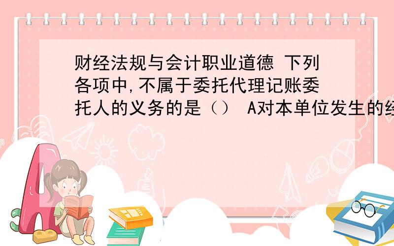 财经法规与会计职业道德 下列各项中,不属于委托代理记账委托人的义务的是（） A对本单位发生的经济业财经法规与会计职业道德下列各项中,不属于委托代理记账委托人的义务的是（）A对