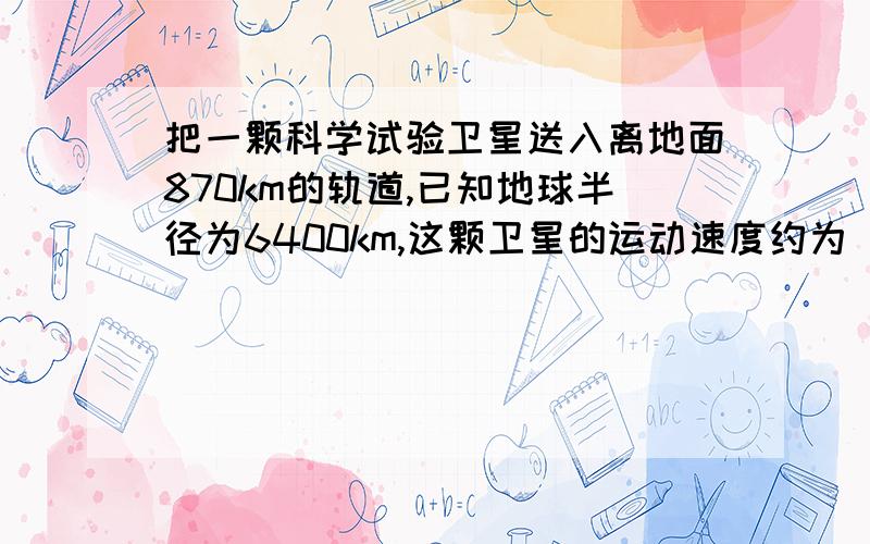 把一颗科学试验卫星送入离地面870km的轨道,已知地球半径为6400km,这颗卫星的运动速度约为