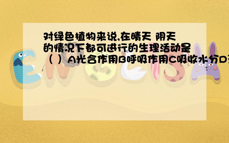 对绿色植物来说,在晴天 阴天的情况下都可进行的生理活动是（ ）A光合作用B呼吸作用C吸收水分D蒸腾作用请给出理由