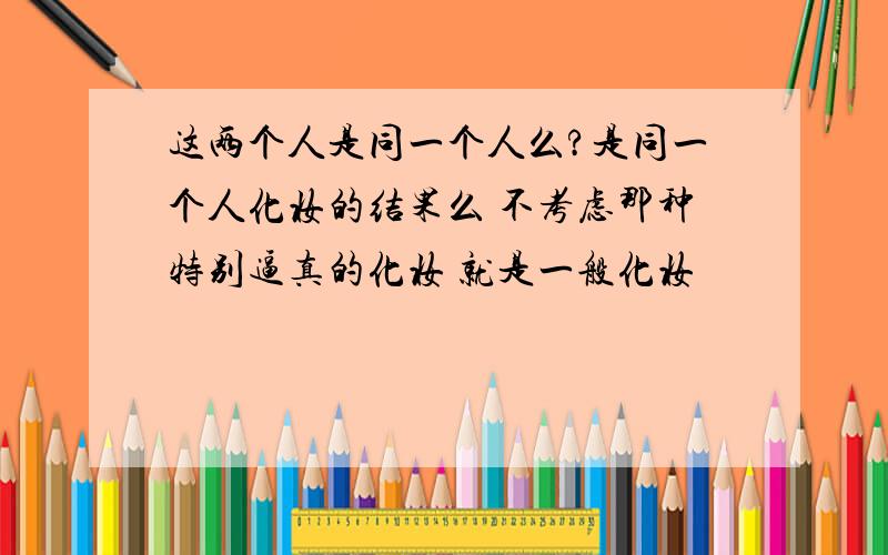 这两个人是同一个人么?是同一个人化妆的结果么 不考虑那种特别逼真的化妆 就是一般化妆