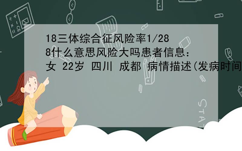 18三体综合征风险率1/288什么意思风险大吗患者信息：女 22岁 四川 成都 病情描述(发病时间、主要症状等)：18-三体综合征风险率1/288 高风险想得到怎样的帮助：18三体综合征风险率1/288,应该