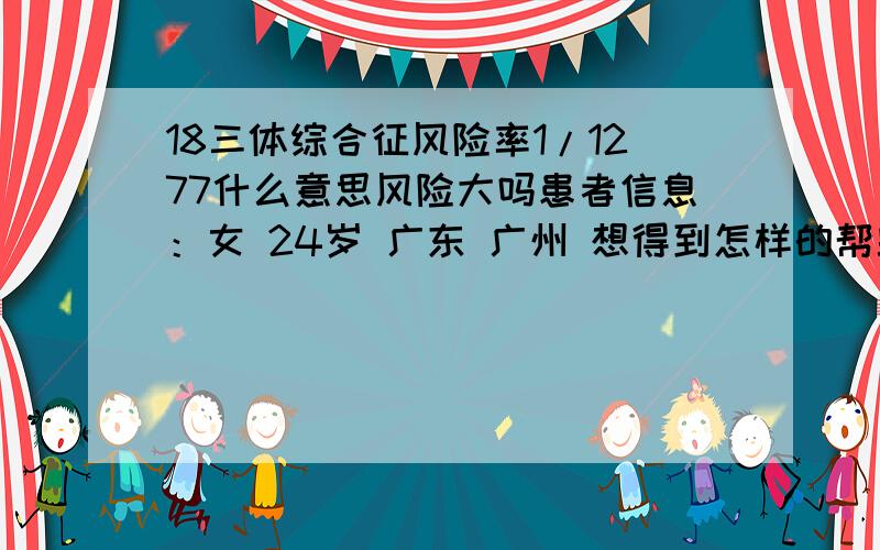 18三体综合征风险率1/1277什么意思风险大吗患者信息：女 24岁 广东 广州 想得到怎样的帮助：有风险吗 需要做什么检查吗