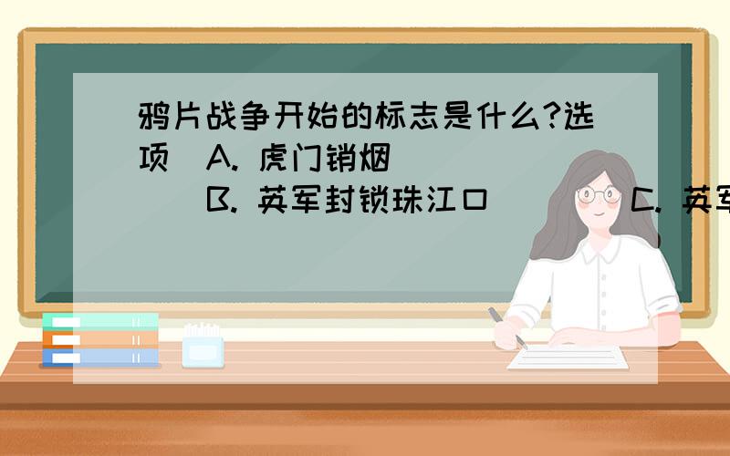 鸦片战争开始的标志是什么?选项  A. 虎门销烟        B. 英军封锁珠江口        C. 英军攻陷定海        D. 英兵占领香港岛