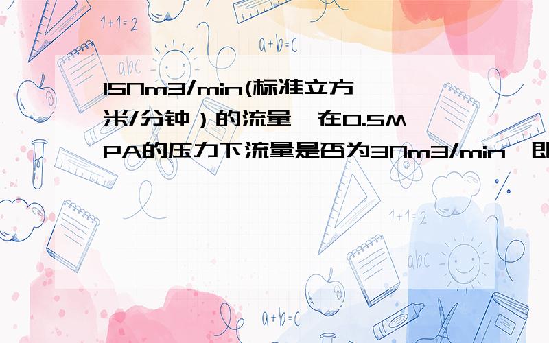 15Nm3/min(标准立方米/分钟）的流量,在0.5MPA的压力下流量是否为3Nm3/min,即是否直接除以5倍大气压?15Nm3/min(标准立方米/分钟）的流量,在0.5MPA的压力下流量是否为3立方米/分钟（上面的错了）,即