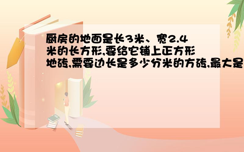 厨房的地面是长3米、宽2.4米的长方形,要给它铺上正方形地砖,需要边长是多少分米的方砖,最大是多少分米