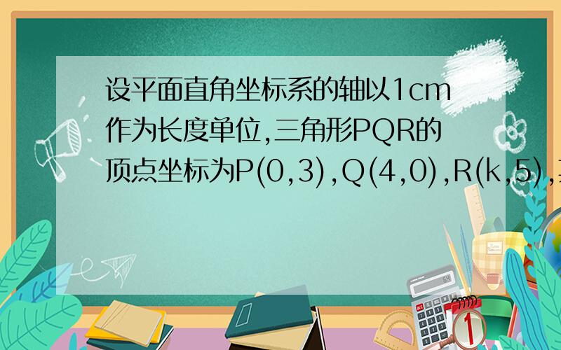 设平面直角坐标系的轴以1cm作为长度单位,三角形PQR的顶点坐标为P(0,3),Q(4,0),R(k,5),其中0小于k小于4若该三角形的面积为8平方厘米,则k的值是多少（要求过程）