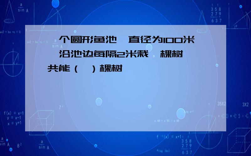 一个圆形鱼池,直径为100米,沿池边每隔2米栽一棵树,一共能（ ）棵树