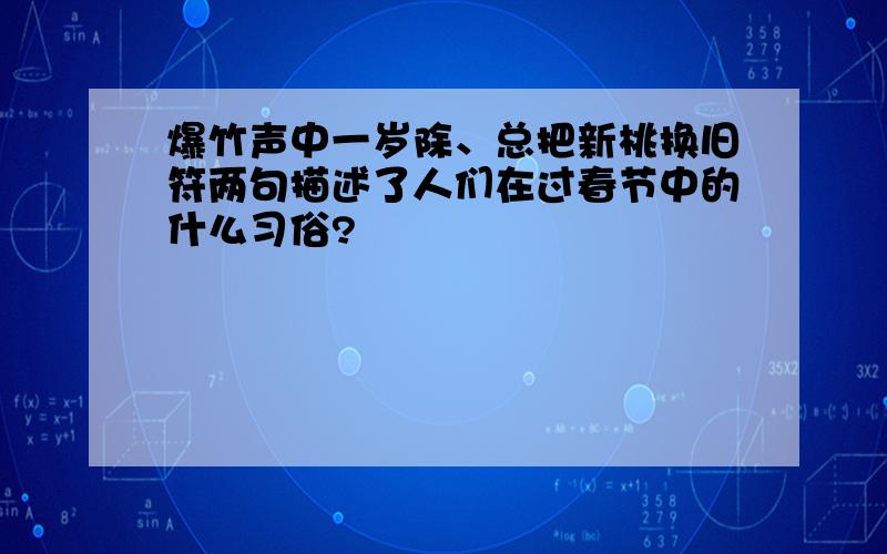 爆竹声中一岁除、总把新桃换旧符两句描述了人们在过春节中的什么习俗?