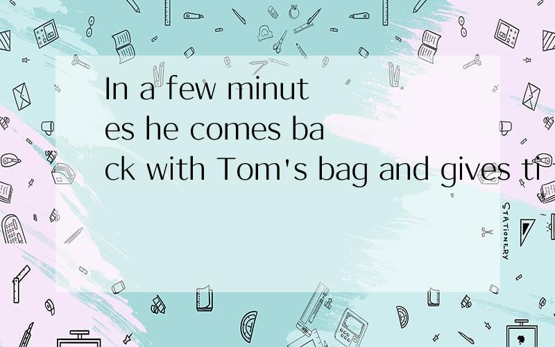 In a few minutes he comes back with Tom's bag and gives ti to him.请翻译这句话