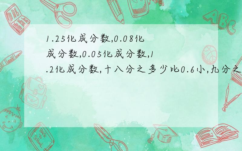 1.25化成分数,0.08化成分数,0.05化成分数,1.2化成分数,十八分之多少比0.6小,九分之七比0.多少大二分之一比十六分之多少多0.125快