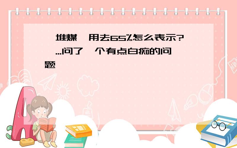 一堆煤,用去65%怎么表示?呃...问了一个有点白痴的问题,