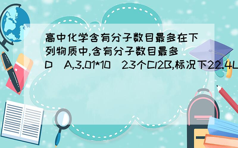 高中化学含有分子数目最多在下列物质中,含有分子数目最多(D)A,3.01*10^23个Cl2B,标况下22.4L O3C,9*10^-3kg H2OD,1L 0.1mol/L HCL