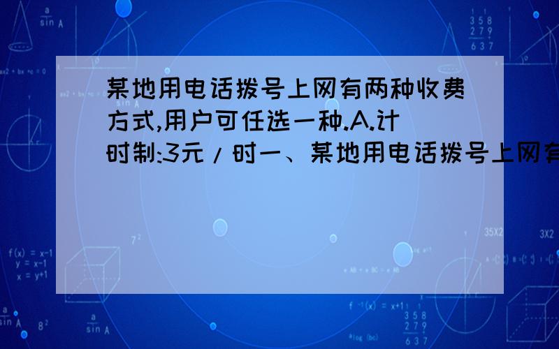 某地用电话拨号上网有两种收费方式,用户可任选一种.A.计时制:3元/时一、某地用电话拨号上网有两种收费方式,用户可任选一种.A.计时制:3元/时；B.包月制：50元/月（限一部个人住宅电话上网