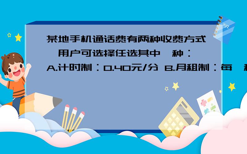 某地手机通话费有两种收费方式,用户可选择任选其中一种： A.计时制：0.40元/分 B.月租制：每*租费2某地手机通话费有两种收费方式,用户可选择任选其中一种：A.计时制：0.40元/分