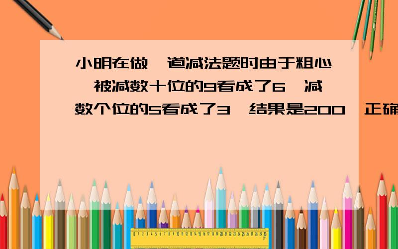 小明在做一道减法题时由于粗心,被减数十位的9看成了6,减数个位的5看成了3,结果是200,正确答案是多少?求算式,