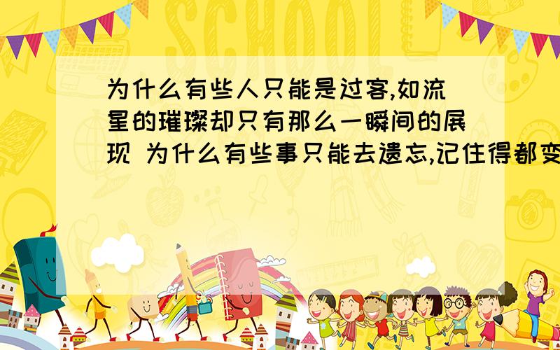 为什么有些人只能是过客,如流星的璀璨却只有那么一瞬间的展现 为什么有些事只能去遗忘,记住得都变成了伤痕 为什么有些事、人就是不能说永远 只能让一切在时间中随风而逝