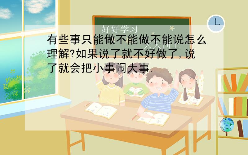 有些事只能做不能做不能说怎么理解?如果说了就不好做了,说了就会把小事闹大事.