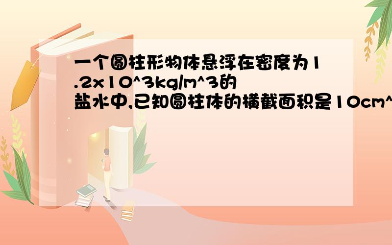 一个圆柱形物体悬浮在密度为1.2x10^3kg/m^3的盐水中,已知圆柱体的横截面积是10cm^2,长度是15cm,物体上表面到液面的距离为5cm,物体上、下表面受到的压力多大?物体受到的浮力是多大?（g=10N/kg）