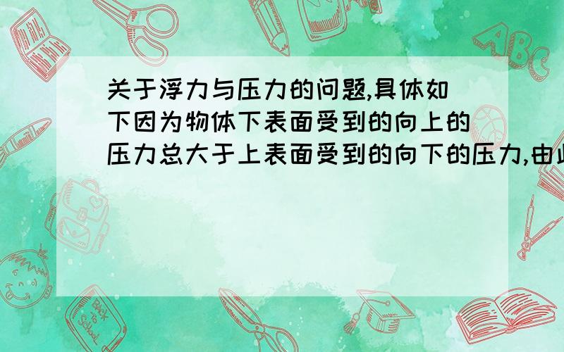 关于浮力与压力的问题,具体如下因为物体下表面受到的向上的压力总大于上表面受到的向下的压力,由此产生了浮力.对此我有几点不解1:既然下压力大于上压力,那么物体在水中肯定不会下沉,