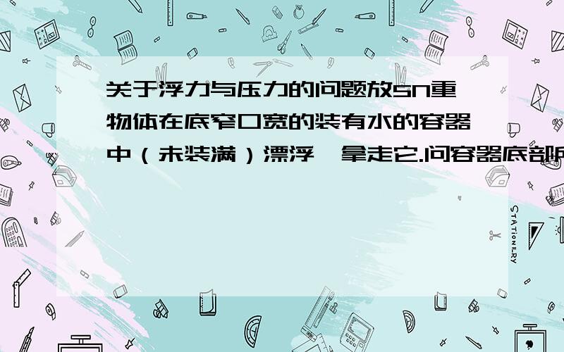 关于浮力与压力的问题放5N重物体在底窄口宽的装有水的容器中（未装满）漂浮,拿走它.问容器底部所受的压力变小多少N：A小于5N B大于5N C等于5N