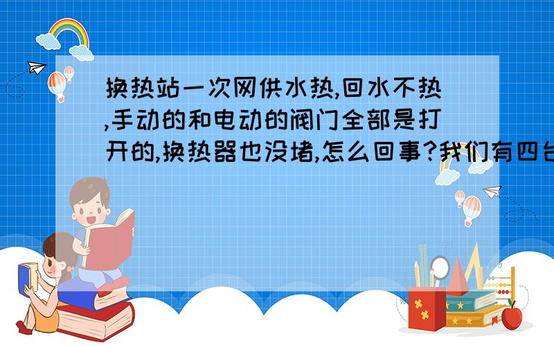 换热站一次网供水热,回水不热,手动的和电动的阀门全部是打开的,换热器也没堵,怎么回事?我们有四台换热器一组,三台换热器一组,七台板换.7台是同一个一次网供回水,四台一个分支,三台一