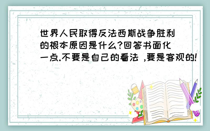 世界人民取得反法西斯战争胜利的根本原因是什么?回答书面化一点.不要是自己的看法 ,要是客观的!