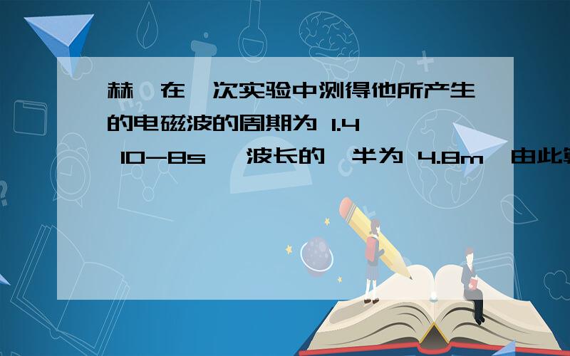 赫兹在一次实验中测得他所产生的电磁波的周期为 1.4 × 10-8s ,波长的一半为 4.8m,由此算出电磁波的波速是多少?