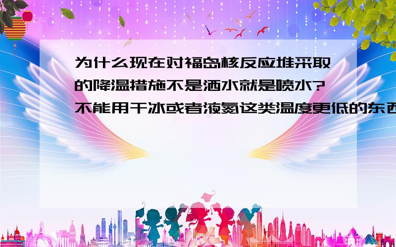 为什么现在对福岛核反应堆采取的降温措施不是洒水就是喷水?不能用干冰或者液氮这类温度更低的东西?是会起反应么?还是别的原因?