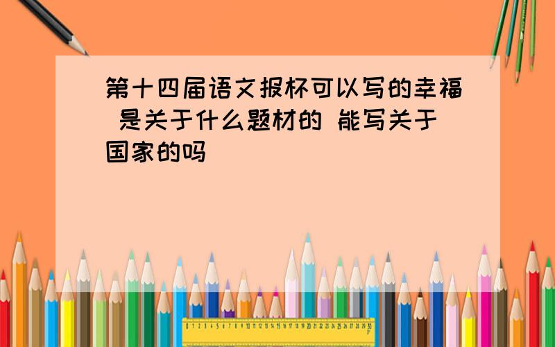 第十四届语文报杯可以写的幸福 是关于什么题材的 能写关于国家的吗