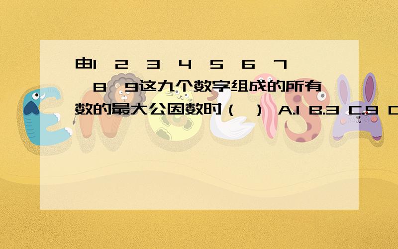 由1、2、3、4、5、6、7、8、9这九个数字组成的所有数的最大公因数时（ ） A.1 B.3 C.9 D.18