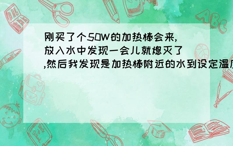 刚买了个50W的加热棒会来,放入水中发现一会儿就熄灭了 ,然后我发现是加热棒附近的水到设定温度停止工作了,我整理箱的是是静止的 没有流动 不知道怎么才可以加入均匀呢 求教!