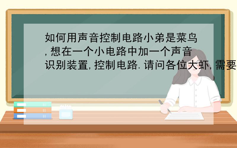 如何用声音控制电路小弟是菜鸟,想在一个小电路中加一个声音识别装置,控制电路.请问各位大虾,需要准备些什么材料,了解什么知识,如何做?