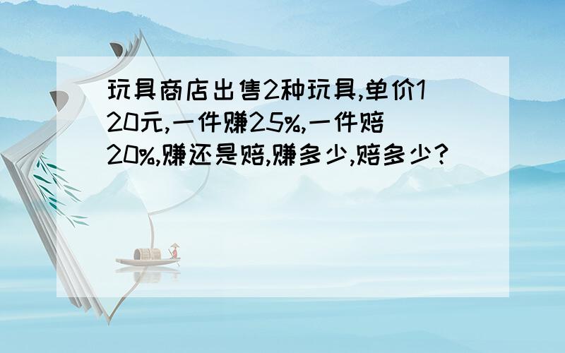 玩具商店出售2种玩具,单价120元,一件赚25%,一件赔20%,赚还是赔,赚多少,赔多少?