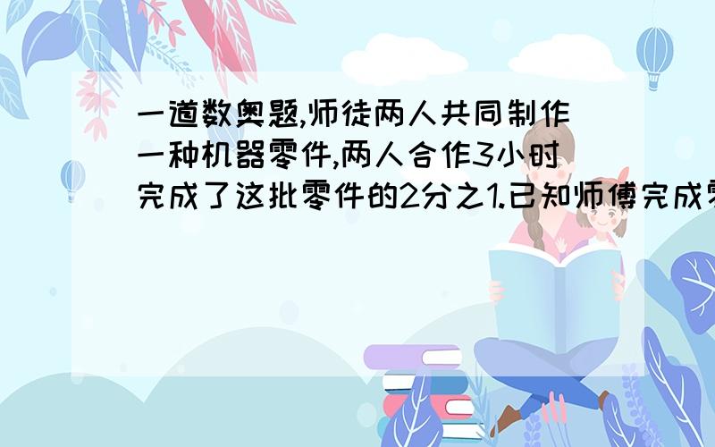 一道数奥题,师徒两人共同制作一种机器零件,两人合作3小时完成了这批零件的2分之1.已知师傅完成零件的个数是徒弟的4倍.若师傅单独制作这批零件,需要几个小时?